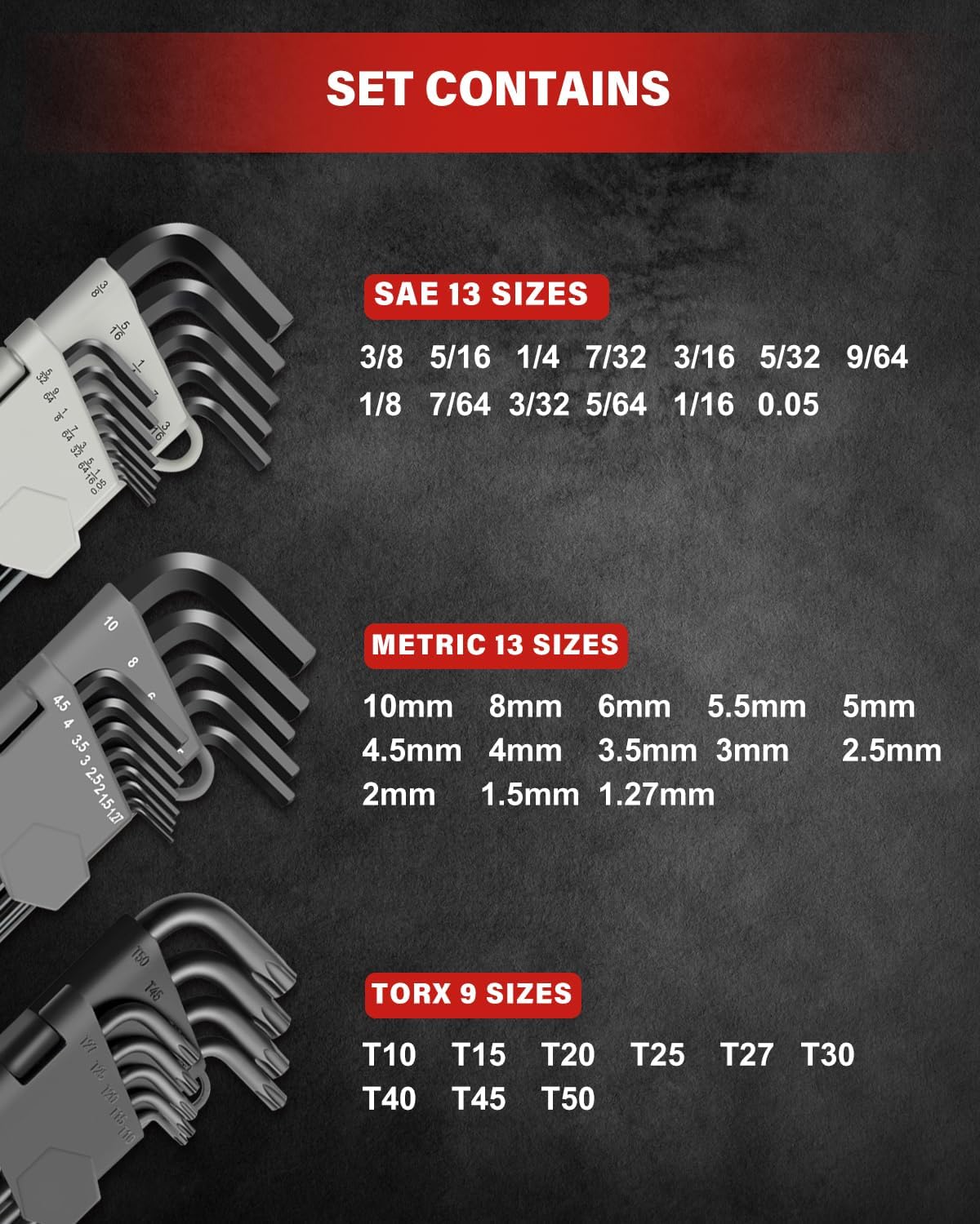 Size Include: Metric (13pc): 1.27, 1.5, 2, 2.5, 3, 3.5, 4, 4.5, 5, 5.5, 6, 8, 10mm; SAE (13pc): 1/20, 1/16, 5/64, 3/32, 7/64, 1/8, 9/64, 5/32, 3/16, 7/32, 1/4, 5/16, 3/8 inch; Torx Star (9pc): T10, T15, T20, T25, T27, T30, T40, T45, T50.